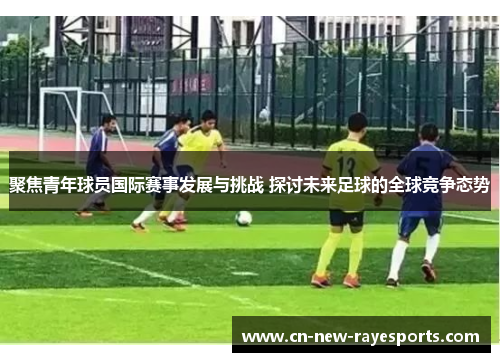 聚焦青年球员国际赛事发展与挑战 探讨未来足球的全球竞争态势