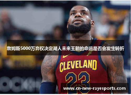 詹姆斯5000万弃权决定湖人未来王朝的命运是否会发生转折 詹姆斯5000万弃权决定湖人未来王朝的命运是否会发生转折
