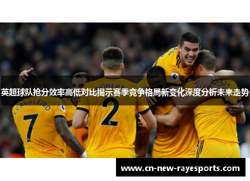 英超球队抢分效率高低对比揭示赛季竞争格局新变化深度分析未来走势