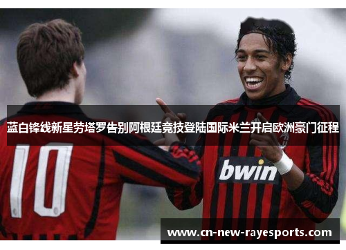蓝白锋线新星劳塔罗告别阿根廷竞技登陆国际米兰开启欧洲豪门征程