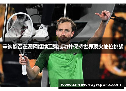 辛纳能否在澳网继续卫冕成功并保持世界顶尖地位挑战 辛纳能否在澳网继续卫冕成功并保持世界顶尖地位挑战
